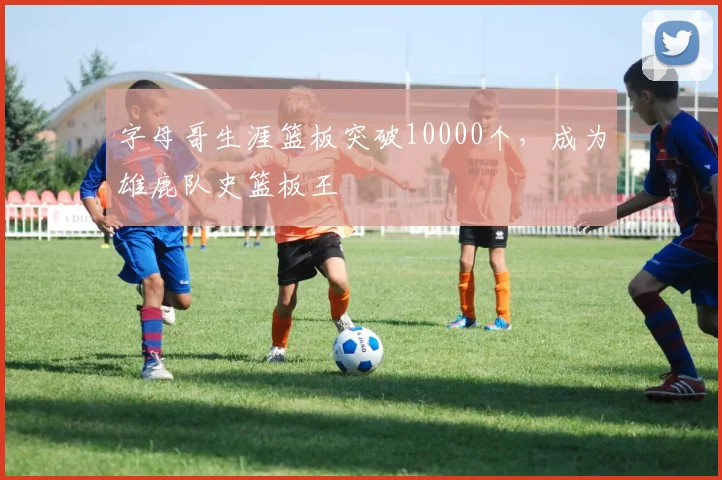字母哥生涯篮板突破10000个,成为雄鹿队史篮板王